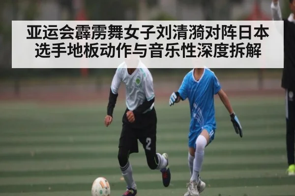 亚运会霹雳舞女子刘清漪对阵日本选手地板动作与音乐性深度拆解(kaiyun sports)
